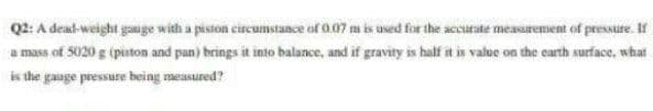 Q2: A dead-weight gauge with a piston circumstance of 0.07 m is used for the accurate measurement of pressure. If
a mass of 5020 g (pinton and pan) brings it into balance, and if gravity is half it is value on the carth surface, what
is the gauge pressure being measured?
