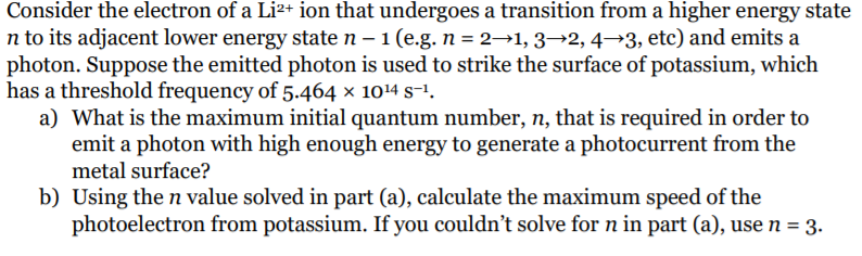 Consider the electron of a Li²+ ion that undergoes a transition from a higher energy state
n to its adjacent lower energy state n – 1 (e.g. n = 2→1, 3→2, 4→3, etc) and emits a
photon. Suppose the emitted photon is used to strike the surface of potassium, which
has a threshold frequency of 5.464 × 1014 s-1.
a) What is the maximum initial quantum number, n, that is required in order to
emit a photon with high enough energy to generate a photocurrent from the
metal surface?
b) Using the n value solved in part (a), calculate the maximum speed of the
photoelectron from potassium. If you couldn't solve for n in part (a), use n = 3.
