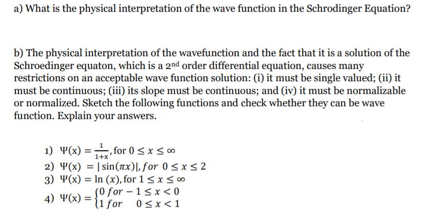 a) What is the physical interpretation of the wave function in the Schrodinger Equation?
b) The physical interpretation of the wavefunction and the fact that it is a solution of the
Schroedinger equaton, which is a 2nd order differential equation, causes many
restrictions on an acceptable wave function solution: (i) it must be single valued; (ii) it
must be continuous; (iii) its slope must be continuous; and (iv) it must be normalizable
or normalized. Sketch the following functions and check whether they can be wave
function. Explain your answers.
1) 4(x) = for 0 < x <∞
2) Y(x) = | sin(nx)|, for 0 < x< 2
3) Ҹ(x) %3D In (x), for 1 < x < 0o
S0 for – 1 < x < 0
(1 for 0<x<1
1+x
4) Ҹ(x) 3D
