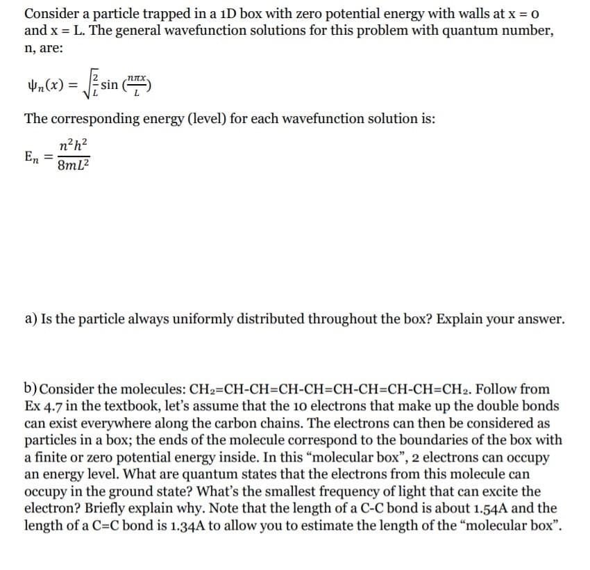 Consider a particle trapped in a iD box with zero potential energy with walls at x = 0
and x = L. The general wavefunction solutions for this problem with quantum number,
n, are:
yn(x) =
The corresponding energy (level) for each wavefunction solution is:
n?h?
En
8ml?
a) Is the particle always uniformly distributed throughout the box? Explain your answer.
b) Consider the molecules: CH2=CH-CH=CH-CH=CH-CH=CH-CH=CH2. Follow from
Ex 4.7 in the textbook, let's assume that the 1o electrons that make up the double bonds
can exist everywhere along the carbon chains. The electrons can then be considered as
particles in a box; the ends of the molecule correspond to the boundaries of the box with
a finite or zero potential energy inside. In this "molecular box", 2 electrons can occupy
an energy level. What are quantum states that the electrons from this molecule can
occupy in the ground state? What's the smallest frequency of light that can excite the
electron? Briefly explain why. Note that the length of a C-C bond is about 1.54A and the
length of a C=C bond is 1.34A to allow you to estimate the length of the "molecular box".
