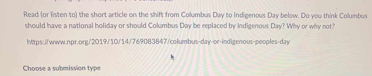 Read (or listen to) the short article on the shift from Columbus Day to Indigenous Day below. Do you think Columbus
should have a national holiday or should Columbus Day be replaced by Indigenous Day? Why or why not?
https://www.npr.org/2019/10/14/769083847/columbus-day-or-indigenous-peoples-day
Choose a submission type