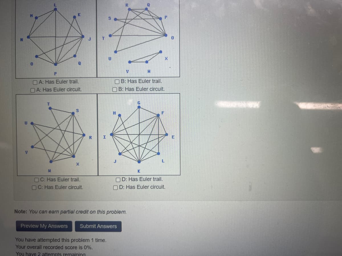 P
A: Has Euler trail.
A: Has Euler circuit.
S
X
H
OC: Has Euler trail.
OC: Has Euler circuit.
H
OB: Has Euler trail.
OB: Has Euler circuit.
V
Note: You can earn partial credit on this problem.
Preview My Answers Submit Answers
You have attempted this problem 1 time.
Your overall recorded score is 0%.
You have 2 attempts remaining.
G
K
OD: Has Euler trail.
OD: Has Euler circuit.
X
E
** Pog