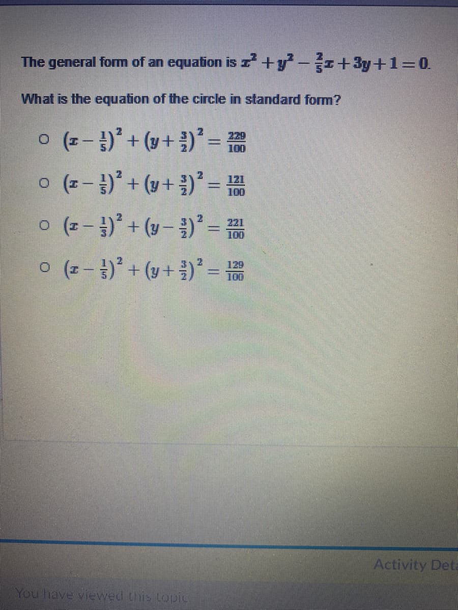 The general form of an equation is 7 +y -r+3y+13D0.
What is the equation of the circle in standard form?
o (주-8)" + (u+)"=끓
o (z )' + (y+ ;)* =
o (2 )' + (y )* =
o (2- })* + (y + })* =
229
100
100
221
100
120
100
Activity Deta
You hrave vievwed ts tooic
