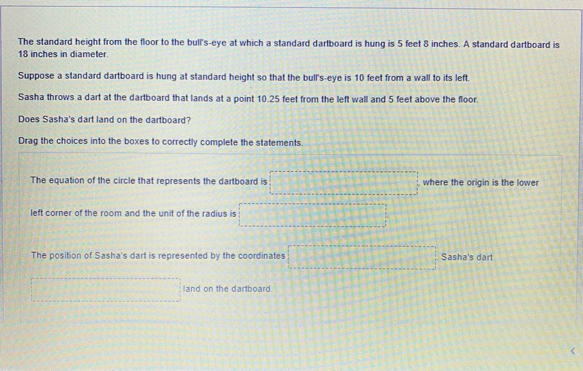 The standard height from the floor to the bull's-eye at which a standard dartboard is hung is 5 feet 8 inches. A standard dartboard is
18 inches in diameter.
Suppose a standard dartboard is hung at standard height so that the bull's-eye is 10 feet from a wall to its left.
Sasha throws a dart at the dartboard that lands at a point 10.25 feet from the left wall and 5 feet above the floor.
Does Sasha's dart land on the dartboard?
Drag the choices into the boxes to correctly complete the statements.
The equation of the circle that represents the dartboard is
where the origin is the lower
left corner of the room and the unit of the radius is
The position of Sasha's dart is represented by the coordinates;
Sasha's dart
land on the dartboard.
