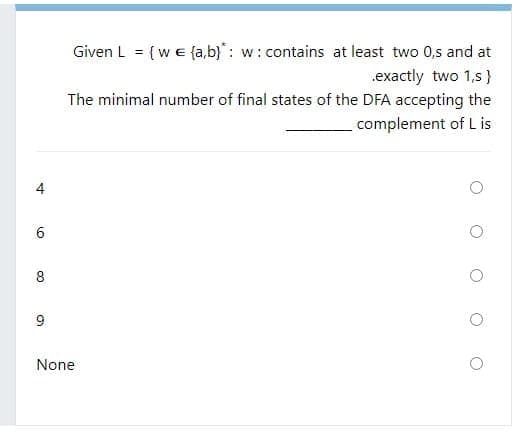 Given L = {we {a,b}: w: contains at least two 0,s and at
.exactly two 1,s}
The minimal number of final states of the DFA accepting the
complement of L is
6.
8
9
None
