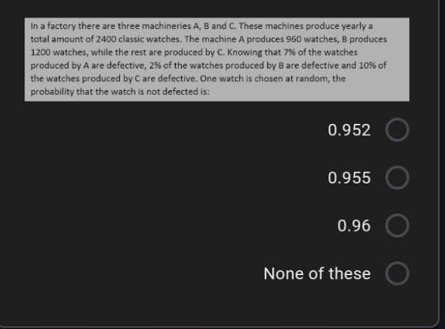 In a factory there are three machineries A, B and C. These machines produce yearly a
total amount of 2400 classic watches. The machine A produces 960 watches, B produces
1200 watches, while the rest are produced by C. Knowing that 7% of the watches
produced by A are defective, 2% of the watches produced by B are defective and 10% of
the watches produced by Care defective. One watch is chosen at random, the
probability that the watch is not defected is:
0.952
0.955
0.96
None of these
