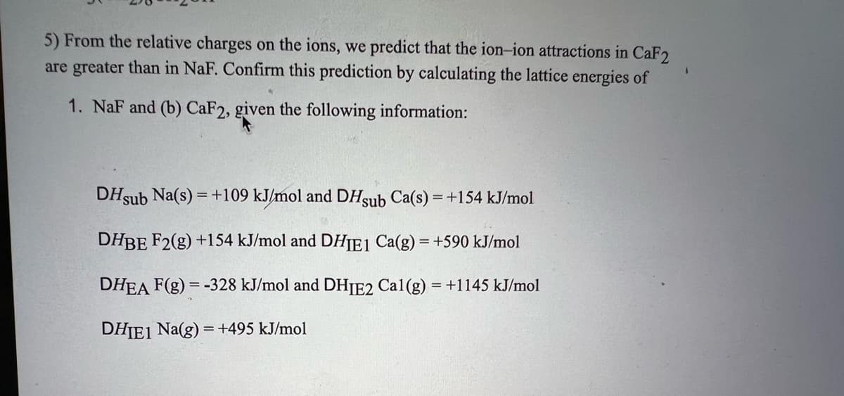 5) From the relative charges on the ions, we predict that the ion-ion attractions in CaF2
are greater than in NaF. Confirm this prediction by calculating the lattice energies of
1. NaF and (b) CaF2, given the following information:
DHsub Na(s) = +109 kJ/mol and DHsub Ca(s) = +154 kJ/mol
DHBE F2(g) +154 kJ/mol and DHIE1 Ca(g) = +590 kJ/mol
DHEA F(g) = -328 kJ/mol and DHIE2 Cal(g) = +1145 kJ/mol
DHIE1 Na(g) = +495 kJ/mol