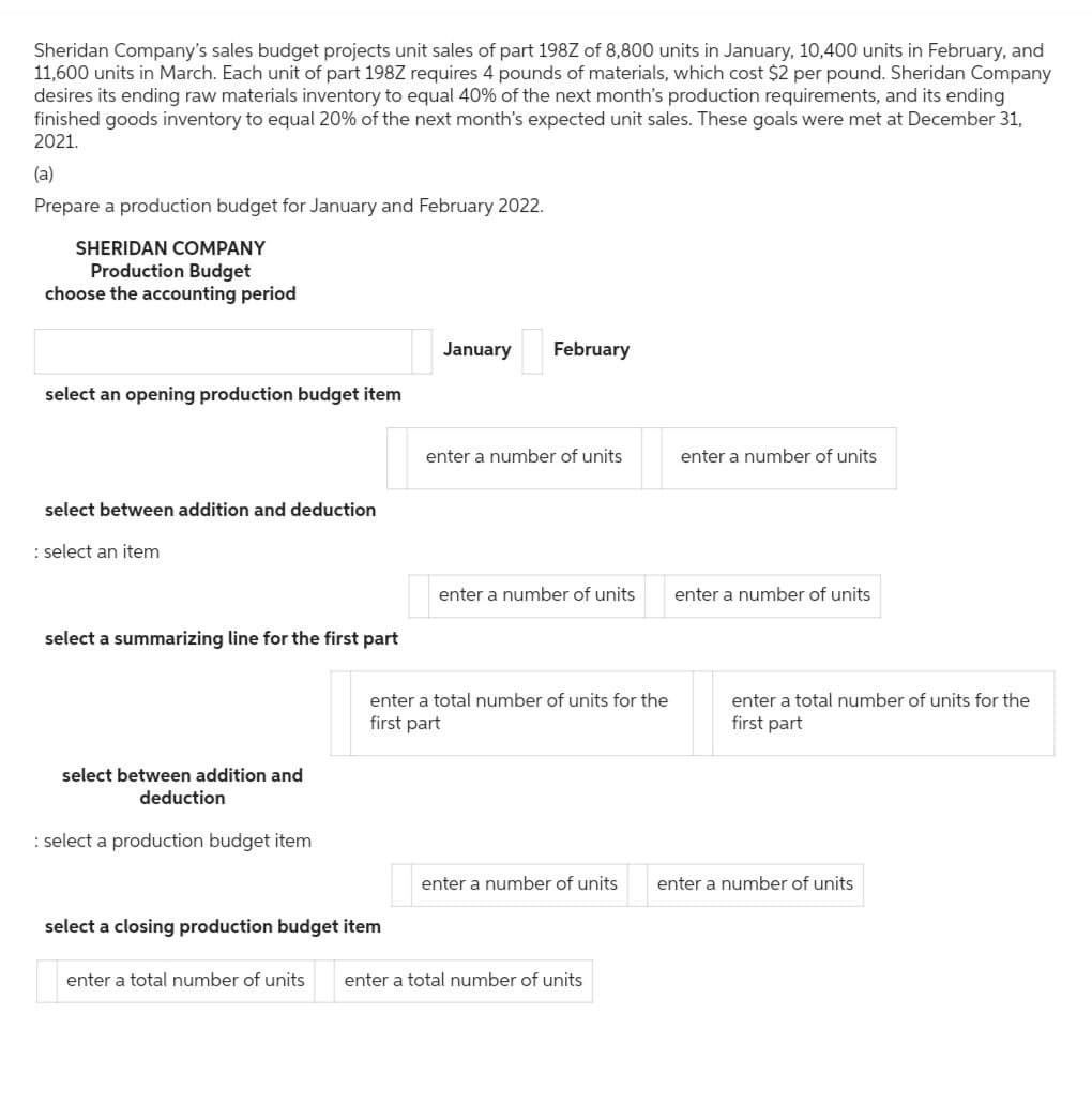 Sheridan Company's sales budget projects unit sales of part 198Z of 8,800 units in January, 10,400 units in February, and
11,600 units in March. Each unit of part 198Z requires 4 pounds of materials, which cost $2 per pound. Sheridan Company
desires its ending raw materials inventory to equal 40% of the next month's production requirements, and its ending
finished goods inventory to equal 20% of the next month's expected unit sales. These goals were met at December 31,
2021.
(a)
Prepare a production budget for January and February 2022.
SHERIDAN COMPANY
Production Budget
choose the accounting period
January
February
select an opening production budget item
enter a number of units
enter a number of units
select between addition and deduction
: select an item
select a summarizing line for the first part
select between addition and
deduction
: select a production budget item
enter a number of units
enter a number of units
enter a total number of units for the
first part
enter a total number of units for the
first part
select a closing production budget item
enter a number of units enter a number of units
enter a total number of units
enter a total number of units