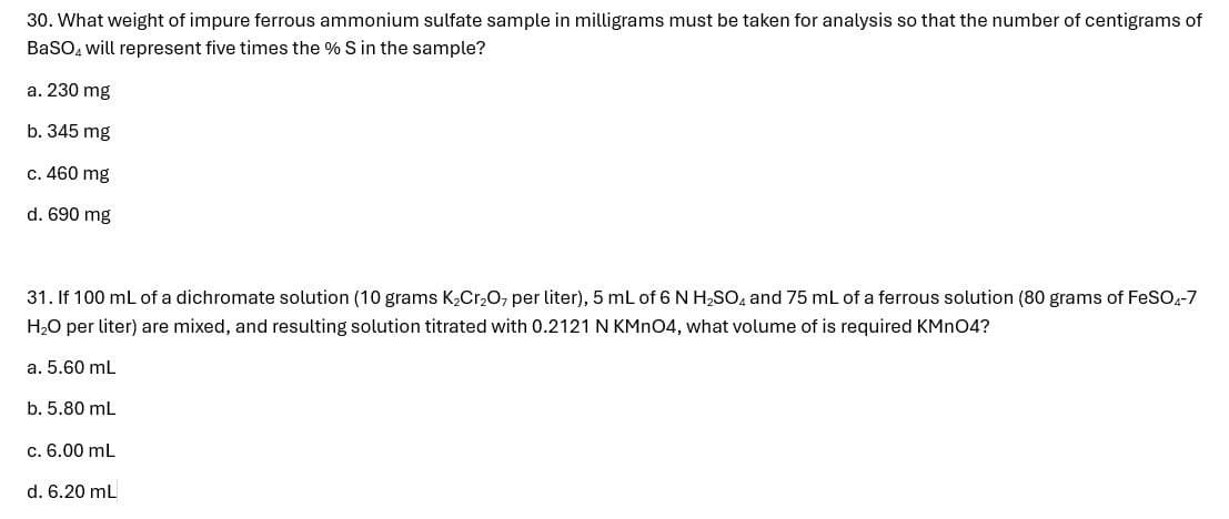 30. What weight of impure ferrous ammonium sulfate sample in milligrams must be taken for analysis so that the number of centigrams of
BaSO will represent five times the % S in the sample?
a. 230 mg
b. 345 mg
c. 460 mg
d. 690 mg
31. If 100 mL of a dichromate solution (10 grams K2Cr2O7 per liter), 5 mL of 6 N H₂SO and 75 mL of a ferrous solution (80 grams of FeSO4-7
H₂O per liter) are mixed, and resulting solution titrated with 0.2121 N KMnO4, what volume of is required KMnO4?
a. 5.60 mL
b. 5.80 mL
c. 6.00 mL
d. 6.20 mL