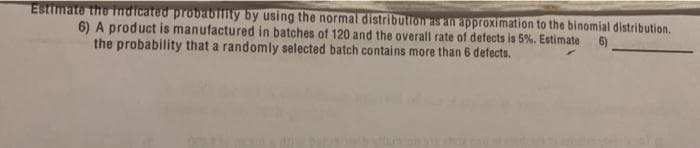 Estimate the indicated probabny by using the normal distribution as an approximation to the binomial distribution.
6) A product is manufactured in batches of 120 and the overall rate of defects is 5%. Estimate
the probability that a randomly selected batch contains more than 6 defects.
