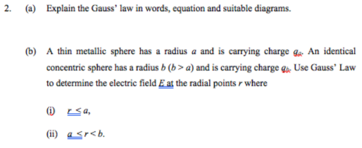 (a) Explain the Gauss' law in words, equation and suitable diagrams.
(b) A thin metallic sphere has a radius a and is carrying charge ga An identical
concentric sphere has a radius b (b> a) and is carrying charge qa. Use Gauss' Law
to determine the electric field E at the radial points r where
O sa,
(ii) a <r<b.
2.
