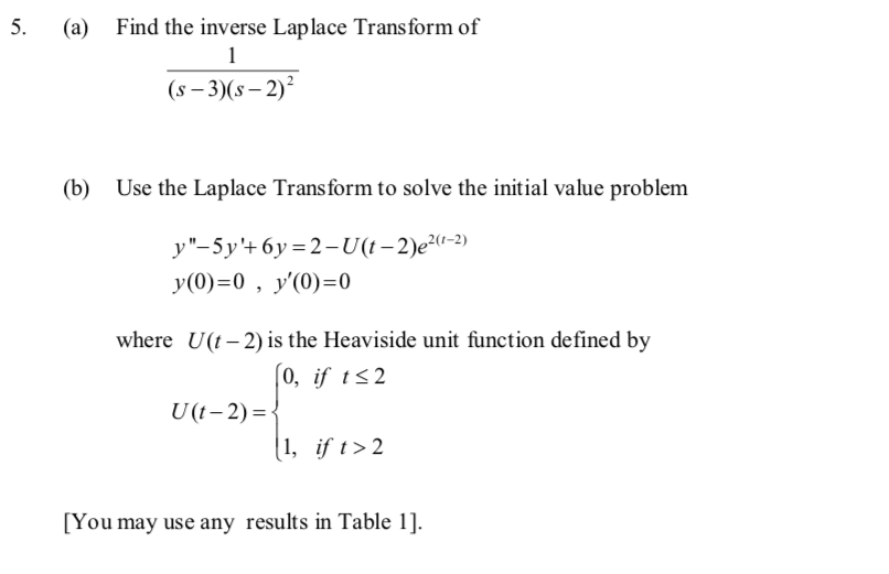 5.
(a) Find the inverse Laplace Transform of
1
(s-3)(S-2)²
(b) Use the Laplace Transform to solve the initial value problem
y"-5y'+6y=2-U(t-2)e²(¹-2)
y(0)=0, y'(0)=0
where U(t-2) is the Heaviside unit function defined by
[0, if t≤2
U(t-2)=<
1, if t > 2
[You may use any results in Table 1].