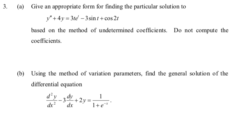 3.
(a)
Give an appropriate form for finding the particular solution to
y" +4y=3te' -3 sint + cos2t
based on the method of undetermined coefficients. Do not compute the
coefficients.
(b) Using the method of variation parameters, find the general solution of the
differential equation
d²y_3dy
dx²
dx
+2y=
1
1+ e*
