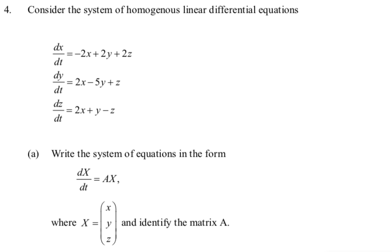 4.
Consider the system of homogenous linear differential equations
(a)
dx
dt
dy
dt
-=-2x+2y+2z
-=2x-5y+z
dz
-= 2x+y=z
dt
Write the system of equations in the form
dX
dt
= AX,
X
where X = y and identify the matrix A.
C
Z