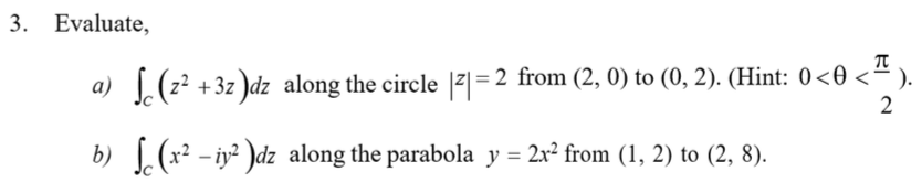 3. Evaluate,
a)
(2² +3z)dz along the circle |Z| = 2 from (2, 0) to (0, 2). (Hint: 0 <0 <ª ).
2
b)
(x² - y²)dz along the parabola y = 2x² from (1, 2) to (2, 8).