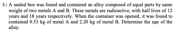 6) A sealed box was found and contained an alloy composed of equal parts by same
weight of two metals A and B. These metals are radioactive, with half lives of 12
years and 18 years respectively. When the container was opened, it was found to
contained 0.53 kg of metal A and 2.20 kg of metal B. Determine the age of the
alloy.