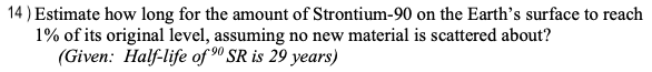 14) Estimate how long for the amount of Strontium-90 on the Earth's surface to reach
1% of its original level, assuming no new material is scattered about?
(Given: Half-life of ⁹0 SR is 29 years)