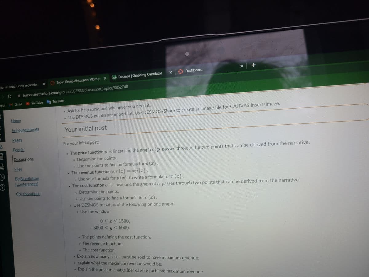 Dashboard
A Desmos | Graphing Calculator
Topic: Group discussion: Word pr X
sournal entry: Linear regression X
i husson.instructure.com/groups/503582/discussion_topics/8852748
YouTube
Translate
Apps M Gmail
• Ask for help early, and whenever you need it!
• The DESMOS graphs are important. Use DESMOS/Share to create an image file for CANVAS Insert/Image.
Home
Announcements
Your initial post
Pages
For your initial post:
People
• The price function p is linear and the graph of p passes through the two points that can be derived from the narrative.
• Determine the points.
Discussions
Files
• Use the points to find an formula for p (x
).
The revenue function is r (x) = xp
BigBlueButton
(Conferences)
• Use your formula for p (x) to write a formula for r (x).
The cost function c is linear and the graph of c passes through two points that can be derived from the narrative.
(?
Collaborations
• Determine the points.
o Use the points to find a formula for c (x).
Use DESMOS to put all of the following on one graph
o Use the window
0< x < 1500,
-3000 <y < 5000.
o The points defining the cost function.
o The revenue function.
o The cost function.
Explain how many cases must be sold to have maximum revenue.
Explain what the maximum revenue would be.
Explain the price to charge (per case) to achieve maximum revenue.

