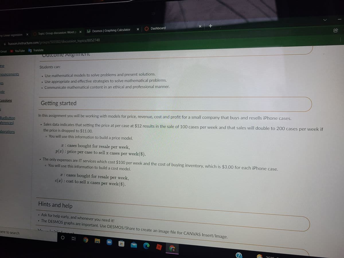 X Dashboard
Jo Desmos | Graphing Calculator
Topic: Group discussion: Word pr X
cry: Linear regression
i husson.instructure.com/groups/503582/discussion_topics/8852748
YouTube
Translate
Gmail
Cutcome Alighment
me
Students can:
• Use mathematical models to solve problems and present solutions.
Use appropriate and effective strategies to solve mathematical problems.
Communicate mathematical content in an ethical and professional manner.
nouncements
ges
eple
cussions
Getting started
In this assignment you will be working with models for price, revenue, cost and profit for a small company that buys and resells iPhone cases.
BlueButton
nferences)
• Sales data indicates that setting the price at per case at $12 results in the sale of 100 cases per week and that sales will double to 200 cases per week if
the price is dropped to $11.00.
o You will use this information to build a price model.
aborations
T: cases bought for resale per week,
p(x) : price per case to sell x cases per week($).
The only expenses are IT services which cost $100 per week and the cost of buying inventory, which is $3.00 for each iPhone case.
o You will use this information to build a cost model.
T: cases bought for resale
c(x): cost to sell x cases per week($).
per week,
Hints and help
• Ask for help early, and whenever you need it!
• The DESMOS graphs are important. Use DESMOS/Share to create an image file for CANVAS Insert/Image.
nere to search
