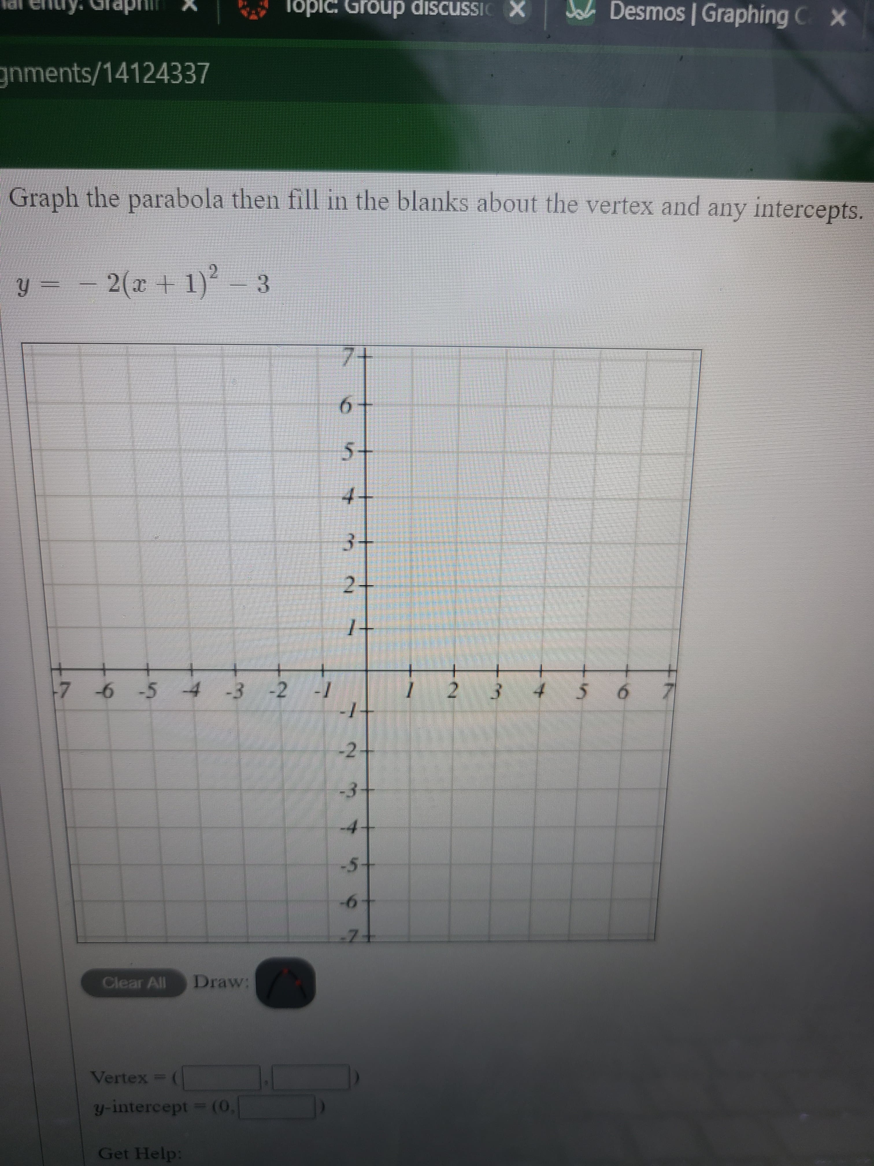 2.
Topic: Group discussic X
JL Desmos | Graphing C x
IPI
gnments/14124337
Graph the parabola then fill in the blanks about the vertex and any intercepts.
2(x+ 1)
7+
6.
5.
3.
2-
7 -6 54 -3 -2 -1
7.
-2-
4.
9-
Clear All
Draw:
Vertex =
y-intercept (0,
Get Help:
