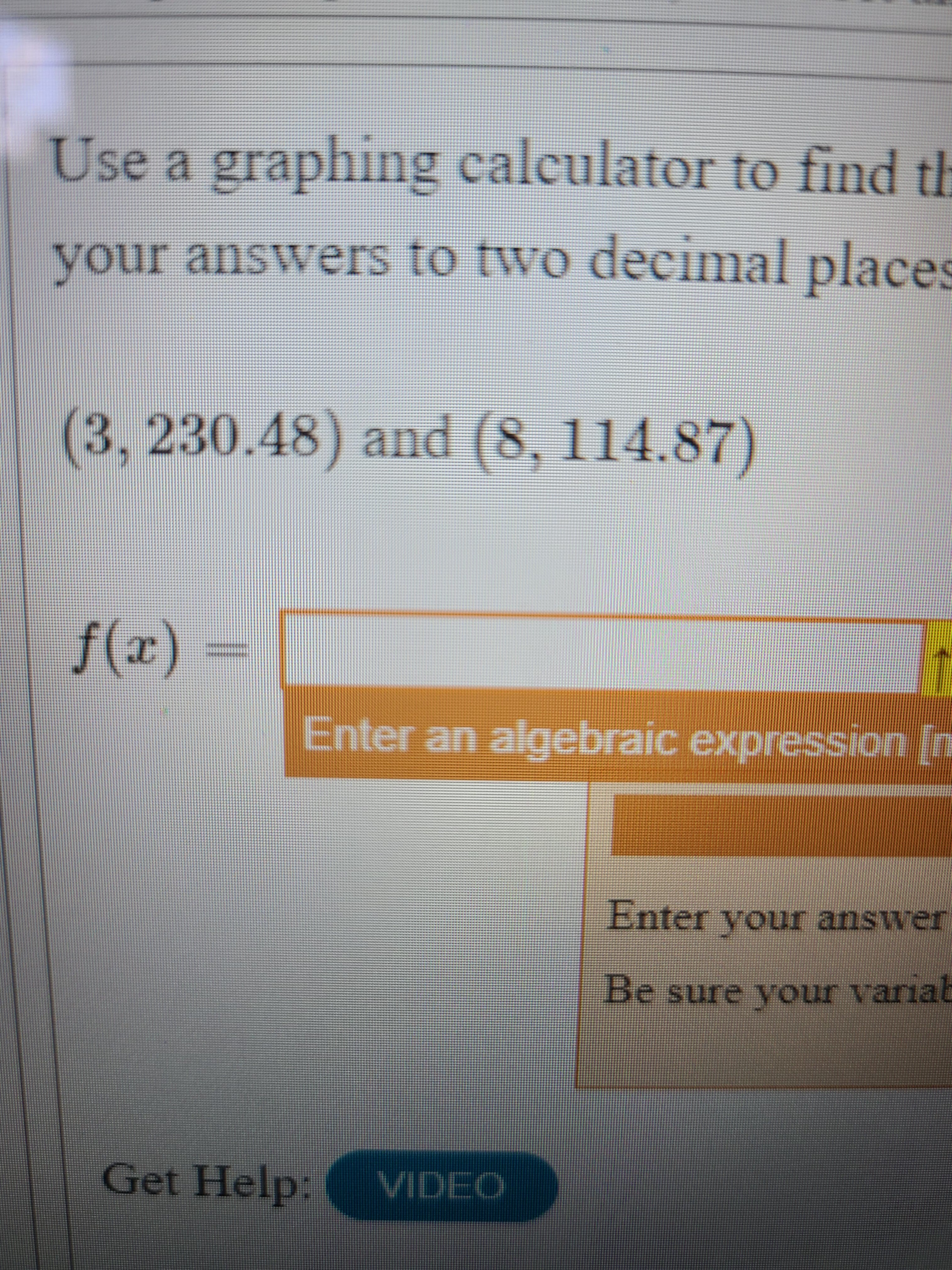 Use a graphing calculator to find th
(3,230.48) and (8, 114.87)
(x)f
Enter an algebraic expression In
Enter your answer
Be sure your variab
Get Help:
VIDEO
