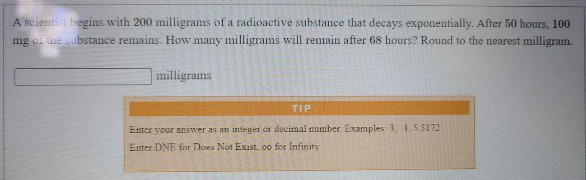 A scientist begins with 200 milligrams of a radioactive substance that decays exponentially. After 50 hours, 100
mg of the substance remains. How many milligrams will remain after 68 hours? Round to the nearest milligram.
milligrams
Enter your answer as an integer or decimal number Examples: 3, -4, 5.5172
Enter DNE for Does Not Exist, oo for Infinity
