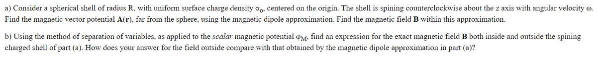 a) Consider a spherical shell of radius R, with uniform surface charge density, centered on the origin. The shell is spining counterclockwise about the z axis with angular velocity .
Find the magnetic vector potential A(r), far from the sphere, using the magnetic dipole approximation. Find the magnetic field B within this approximation.
b) Using the method of separation of variables, as applied to the scalar magnetic potential QM. find an expression for the exact magnetic field B both inside and outside the spining
charged shell of part (a). How does your answer for the field outside compare with that obtained by the magnetic dipole approximation in part (a)?