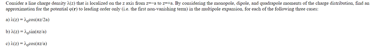 Consider a line charge density λ(z) that is localized on the z axis from z=-a to z=+a. By considering the monopole, dipole, and quadrapole moments of the charge distribution, find an
approximation for the potential o(r) to leading order only (i.e. the first non-vanishing term) in the multipole expansion, for each of the following three cases:
a) λ(z) —à¸cos(лz/2a)
b) (z) sin(nz/a)
c)(z) cos(nz/a)