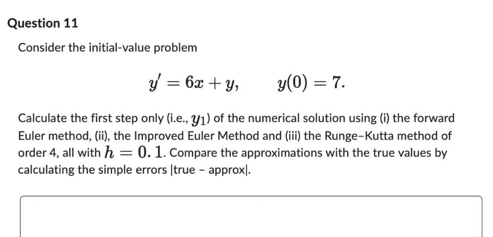 Question 11
Consider the initial-value problem
y = 6x + y,
y(0) = 7.
Calculate the first step only (i.e., y₁) of the numerical solution using (i) the forward
Euler method, (ii), the Improved Euler Method and (iii) the Runge-Kutta method of
order 4, all with h : 0. 1. Compare the approximations with the true values by
calculating the simple errors true - approx.
-