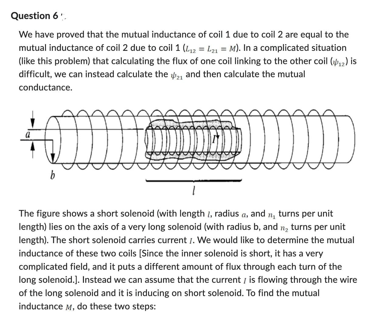 Question 6
We have proved that the mutual inductance of coil 1 due to coil 2 are equal to the
mutual inductance of coil 2 due to coil 1 (L₁2 = L21 = M). In a complicated situation
(like this problem) that calculating the flux of one coil linking to the other coil (₁2) is
difficult, we can instead calculate the 21 and then calculate the mutual
conductance.
a
b
1
The figure shows a short solenoid (with length 1, radius a, and n1 turns per unit
length) lies on the axis of a very long solenoid (with radius b, and
n2 turns per unit
length). The short solenoid carries current I. We would like to determine the mutual
inductance of these two coils [Since the inner solenoid is short, it has a very
complicated field, and it puts a different amount of flux through each turn of the
long solenoid.]. Instead we can assume that the current I is flowing through the wire
of the long solenoid and it is inducing on short solenoid. To find the mutual
inductance M, do these two steps: