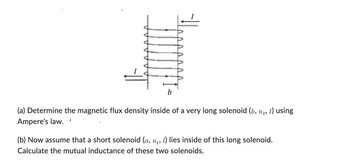 b
(a) Determine the magnetic flux density inside of a very long solenoid (b, n₂, 1) using
Ampere's law.
(b) Now assume that a short solenoid (a, n, l) lies inside of this long solenoid.
Calculate the mutual inductance of these two solenoids.