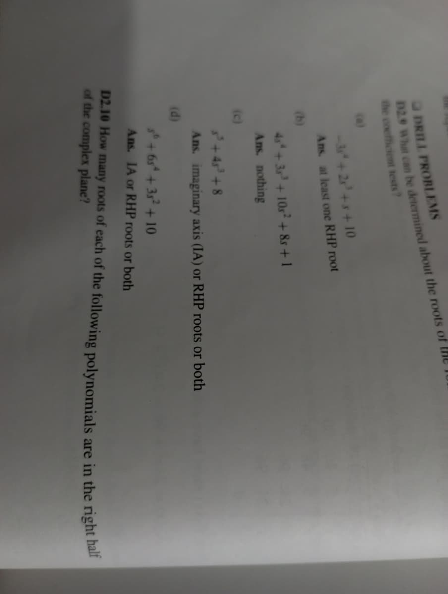 DRILL PROBLEMS
D2.9 What can be determined about the roots of
the coefficient tests?
-38² +25³ +3+10
Ans. at least one RHP root
45 +35³ +105² +85 +1
Ans. nothing
³+45³ +8
Ans. imaginary axis (IA) or RHP roots or both
(d)
30+65 +35² +10
Ans. IA or RHP roots or both
D2.10 How many roots of each of the following polynomials are in the right half
of the complex plane?
(c)