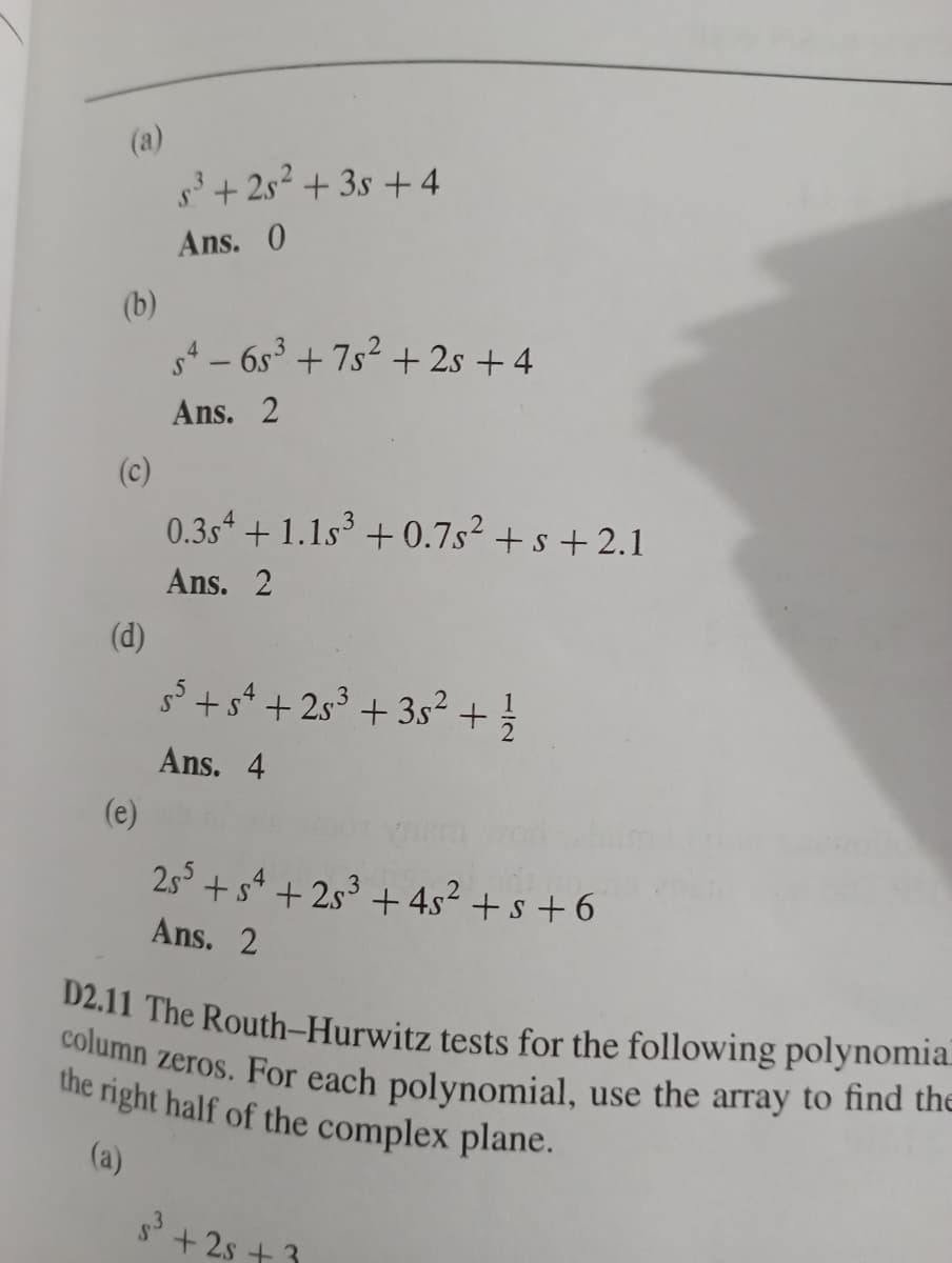 (a)
5³ +25² +3s +4
Ans. 0
54-6s³ +7s² + 2s +4
Ans. 2
0.3s +1.15³ +0.7s² + s +2.1
Ans. 2
5³ +54 +25³ +35² + 1/{
Ans. 4
255 +54 +25³ + 4s² + s +6
Ans. 2
D2.11 The Routh-Hurwitz tests for the following polynomia
column zeros. For each polynomial, use the array to find the
the right half of the complex plane.
(a)
s³ +2s +3
(b)
(e)