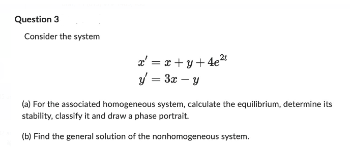 Question 3
Consider the system
x' = x+y+4e²t
y = 3x - y
(a) For the associated homogeneous system, calculate the equilibrium, determine its
stability, classify it and draw a phase portrait.
(b) Find the general solution of the nonhomogeneous system.