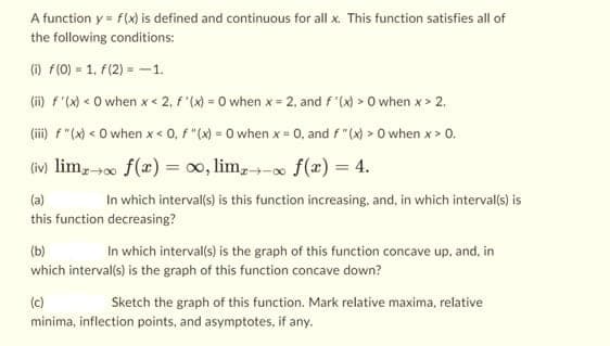 A function y = f(x) is defined and continuous for all x. This function satisfies all of
the following conditions:
(i) f(0) = 1, f(2)=-1.
(ii) f'(x) < 0 when x < 2, f'(x)=0 when x = 2, and f'(x) > 0 when x > 2.
(iii) F"(x) < 0 when x < 0, f "(x) = 0 when x = 0, and f "(x) > 0 when x > 0.
(iv) limx→∞ f(x) = ∞, limz
f(x) = 4.
(a)
In which interval(s) is this function increasing, and, in which interval(s) is
this function decreasing?
(b)
In which interval(s) is the graph of this function concave up, and, in
which interval(s) is the graph of this function concave down?
(c)
Sketch the graph of this function. Mark relative maxima, relative
minima, inflection points, and asymptotes, if any.