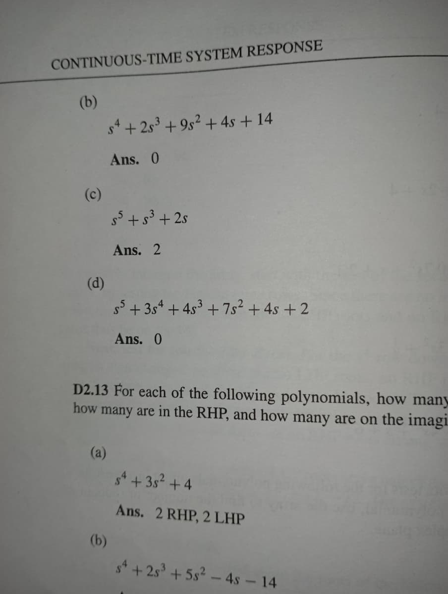 CONTINUOUS-TIME SYSTEM RESPONSE
(b)
s4 +25³ +95² + 4s +14
Ans. 0
s5 +5³ +2s
Ans. 2
55 +354 + 4s³ +7s² + 4s +2
Ans. 0
D2.13 For each of the following polynomials, how many
how many are in the RHP, and how many are on the imagi
(a)
sª +35² +4
Ans. 2 RHP, 2 LHP
(c)
(d)
(b)
+25³ +5s² - 4s - 14