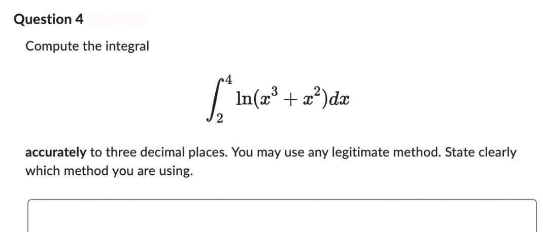 Question 4
Compute the integral
4
[*^ ln(x³ + x²) dx
2
accurately to three decimal places. You may use any legitimate method. State clearly
which method you are using.