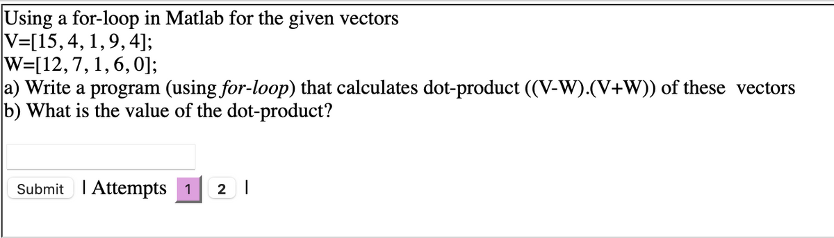 Using a for-loop in Matlab for the given vectors
V=[15,4, 1, 9, 4];
W=[12,7, 1, 6,0];
a) Write a program (using for-loop) that calculates dot-product ((V-W).(V+W)) of these vectors
b) What is the value of the dot-product?
Submit I Attempts 1
2 |
