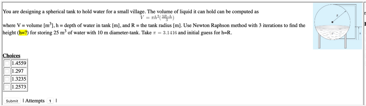 You are designing a spherical tank to hold water for a small village. The volume of liquid it can hold can be computed as
V = nh?(3R-h)
volume [m³], h = depth of water in tank [m], and R = the tank radius [m]. Use Newton Raphson method with 3 iterations to find the
where V
height (h=?) for storing 25 m³ of water with 10 m diameter-tank. Take T = 3.1416 and initial guess for h=R.
%3D
Choices
1.4559
1.297
1.3235
1.2573
Submit I Attempts 1
