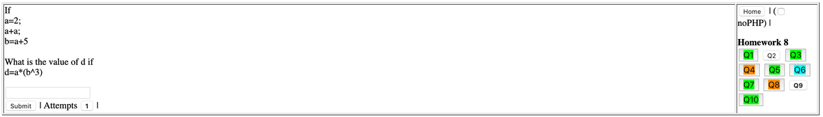 If
a=2;
Home I(O
noPHP) |
a+a;
b=a+5
Homework 8
Q1
Q2
Q3
What is the value of d if
d=a*(b^3)
Q4
Q5
Q6
Q8
Q9
Q10
Submit I Attempts 1|
