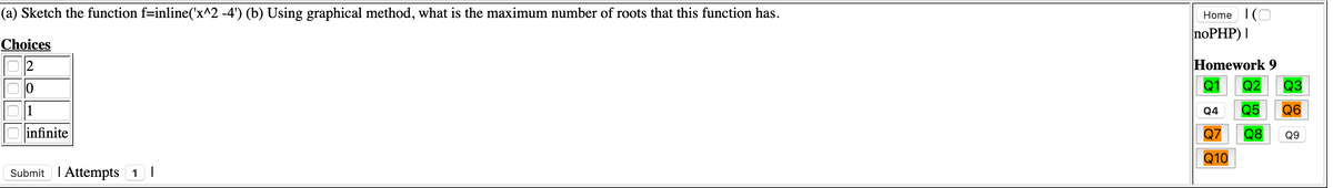 (a) Sketch the function f=inline('x^2 -4') (b) Using graphical method, what is the maximum number of roots that this function has.
Home I(O
noPHP) |
Choices
2
Homework 9
Q2
Q3
Q4
Q5
Q6
infinite
Q7
Q8
Q9
Q10
Submit I Attempts 1 |
