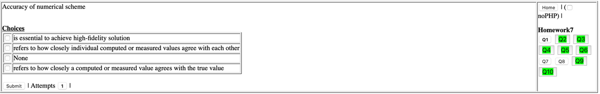 Accuracy of numerical scheme
Home I(O
noPHP) I
Choices
Homework7
Q3
O is essential to achieve high-fidelity solution
refers to how closely individual computed or measured values agree with each other
Q1
Q2
Q4
Q5
Q6
ONone
Q9
Q7
Q8
refers to how closely a computed or measured value agrees with the true value
Q10
Submit I Attempts 1 |
