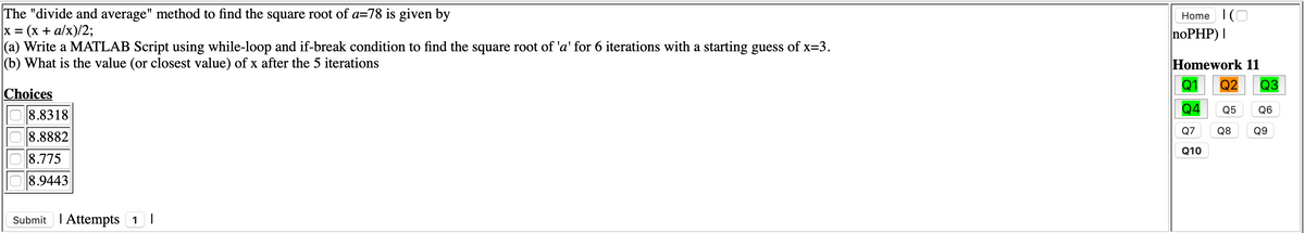 The "divide and average" method to find the square root of a=78 is given by
x = (x + a/x)/2;
|(a) Write a MATLAB Script using while-loop and if-break condition to find the square root of 'a' for 6 iterations with a starting guess of x=3.
(b) What is the value (or closest value) of x after the 5 iterations
Home I(O
noPHP) I
Homework 11
Q1
Q2
Q3
Choices
8.8318
Q4
Q5 Q6
Q7 Q8
Q9
8.8882
Q10
8.775
8.9443
Submit I Attempts 1|
