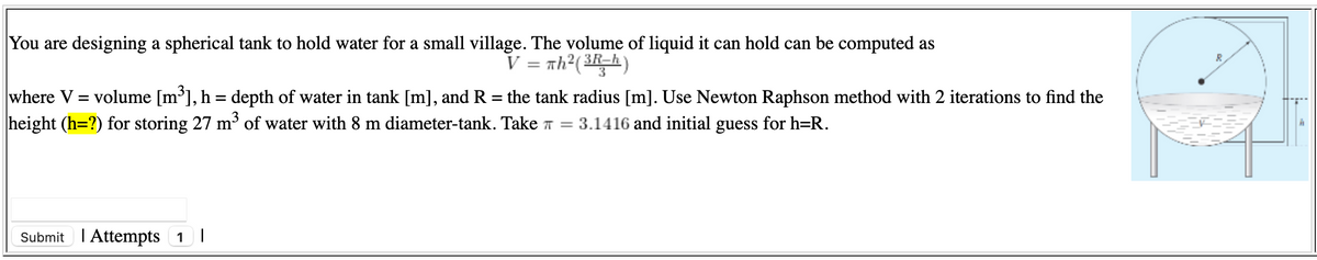 You are designing a spherical tank to hold water for a small village. The volume of liquid it can hold can be computed as
V = Th²()
where V = volume [m³], h = depth of water in tank [m], and R
height (h=?) for storing 27 m³ of water with 8 m diameter-tank. Take T = 3.1416 and initial guess for h=R.
the tank radius [m]. Use Newton Raphson method with 2 iterations to find the
%|
Submit I Attempts 1 I
