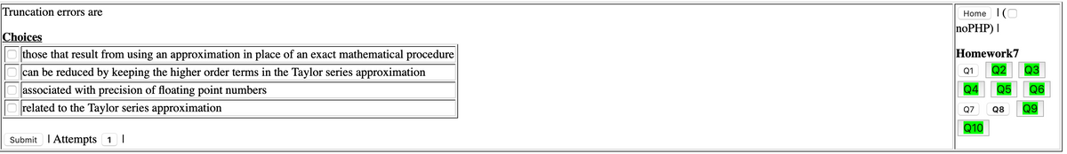 Truncation errors are
Home 1(O
noPHP) |
Choices
Homework7
Q2
O those that result from using an approximation in place of an exact mathematical procedure
O can be reduced by keeping the higher order terms in the Taylor series approximation
Oassociated with precision of floating point numbers
O related to the Taylor series approximation
Q1
Q3
Q4
Q5
Q6
Q7
Q8
Q9
Q10
Submit I Attempts 1 I
