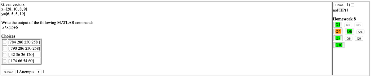 Given vectors
x=[28, 10, 8, 9]
y=[6, 5,5, 19]
Home 1(O
noPHP) |
Homework 8
Write the output of the following MATLAB command:
x*x(1)+6
Q1
Q2
Q3
Q4
Q5
Q6
Choices
[784 286 230 258 ]
Q7
Q8
Q9
Q10
[790 286 230 258]
[ 42 36 36 120]
[ 174 66 54 60]
Submit I Attempts 1 |
