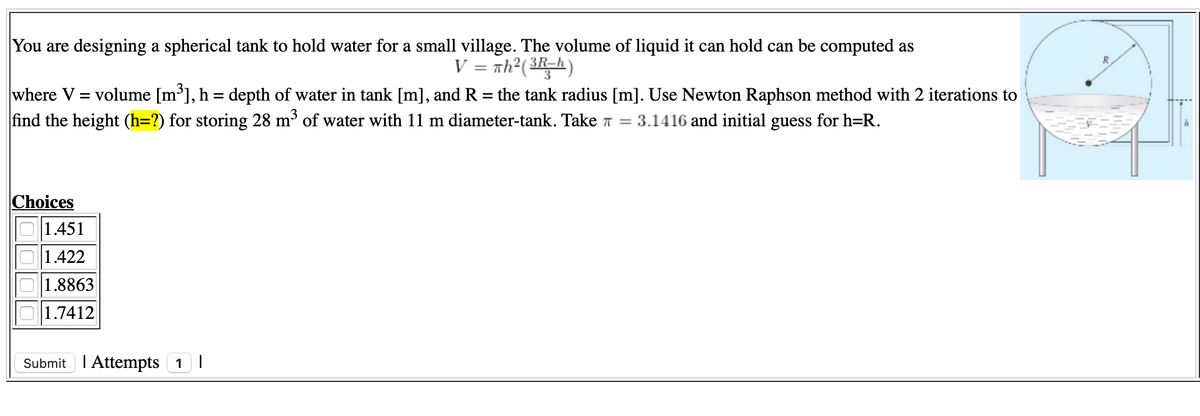 You are designing a spherical tank to hold water for a small village. The volume of liquid it can hold can be computed as
V = nh?(3h)
where V = volume [m³], h = depth of water in tank [m], and R = the tank radius [m]. Use Newton Raphson method with 2 iterations to
find the height (h=?) for storing 28 m³ of water with 11 m diameter-tank. Take T =
%3D
3.1416 and initial guess for h=R.
Choices
1.451
1.422
1.8863
1.7412
Submit I Attempts 1 I
