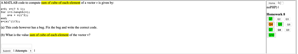 A MATLAB code to compute sum of cube-of-each-element of a vector v is given by:
Home 1(O
noPHP) |
s=0; v=[7 5 1];
for i=1:length(v);
s=s + v(i^2);
end;
s= (s)^(1/3);
Homework 8
Q1
Q2
Q3
Q4
Q5
Q6
(a) This code however has a bug. Fix the bug and write the correct code.
Q7
Q8 Q9
(b) What is the value sum of cube-of-each-element of the vector v?
Q10
Submit I Attempts 1 |
