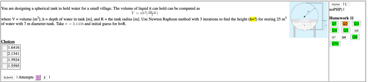 Home I(O
You are designing a spherical tank to hold water for a small village. The volume of liquid it can hold can be computed as
noPHP) I
V = th²( 3h)
where V = volume [m³], h = depth of water in tank [m], and R = the tank radius [m]. Use Newton Raphson method with 3 iterations to find the height (h=?) for storing 25 m3
of water with 7 m diameter-tank. Take T = 3.1416 and initial guess for h=R.
Homework 11
Q1
Q2
Q3
Q4
Q5
Q6
Q7
Q8
Q9
Choices
Q10
1.6416
2.1341
1.5924
1.5595
Submit I Attempts 1
2 |
