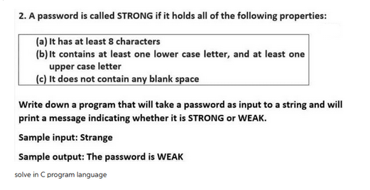 2. A password is called STRONG if it holds all of the following properties:
(a) It has at least 8 characters
(b) It contains at least one lower case letter, and at least one
upper case letter
(c) It does not contain any blank space
Write down a program that will take a password as input to a string and will
print a message indicating whether it is STRONG or WEAK.
Sample input: Strange
Sample output: The password is WEAK
solve in C program language